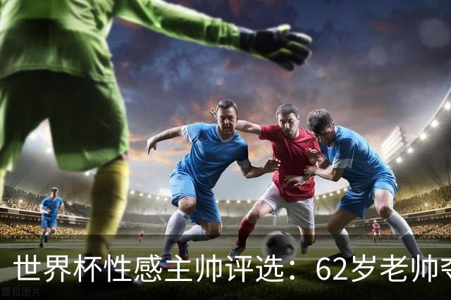 世界杯性感主帅评选：62岁老帅夺魁 图赫尔第4安切洛蒂第27